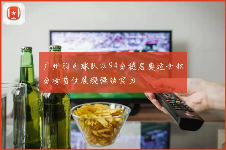 广州羽毛球队以94分稳居奥运会积分榜首位展现强劲实力