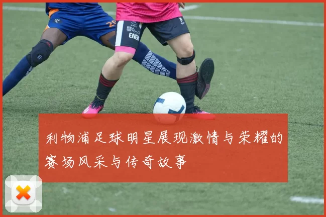 利物浦足球明星展现激情与荣耀的赛场风采与传奇故事