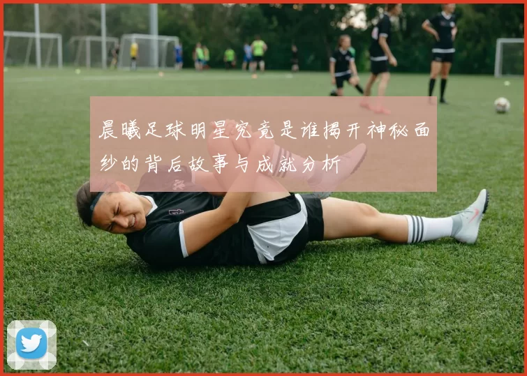 晨曦足球明星究竟是谁揭开神秘面纱的背后故事与成就分析