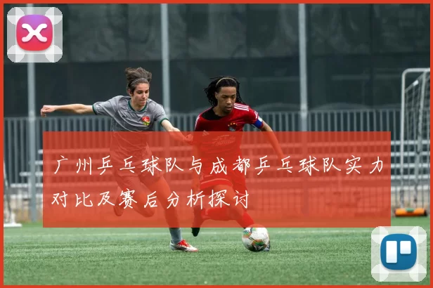 广州乒乓球队与成都乒乓球队实力对比及赛后分析探讨