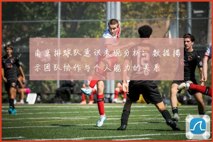南京排球队意识表现分析：数据揭示团队协作与个人能力的关系