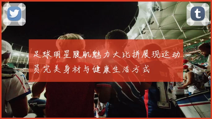 足球明星腹肌魅力大比拼展现运动员完美身材与健康生活方式