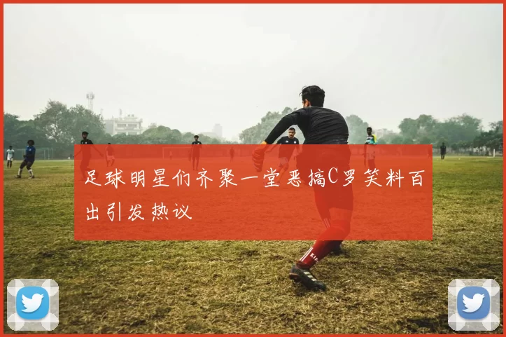 足球明星们齐聚一堂恶搞C罗笑料百出引发热议