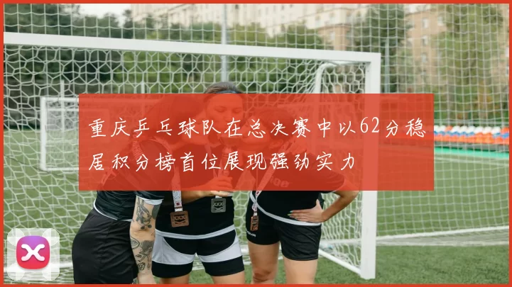 重庆乒乓球队在总决赛中以62分稳居积分榜首位展现强劲实力