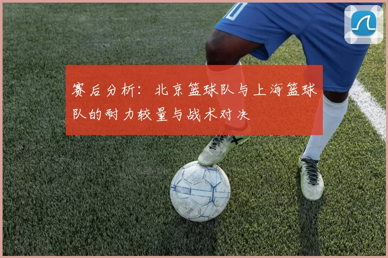 赛后分析：北京篮球队与上海篮球队的耐力较量与战术对决